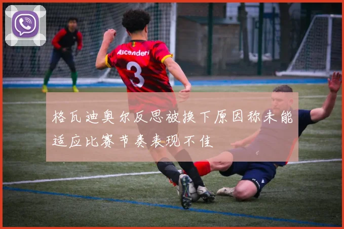 格瓦迪奥尔反思被换下原因称未能适应比赛节奏表现不佳