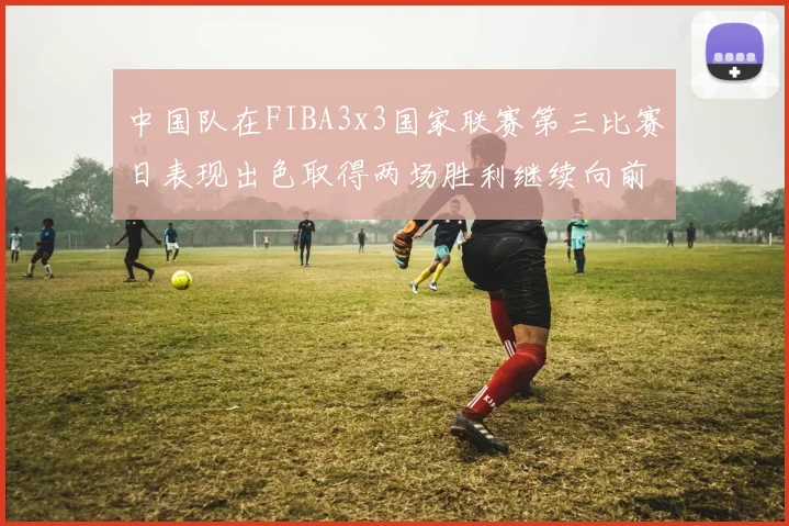 中国队在FIBA3x3国家联赛第三比赛日表现出色取得两场胜利继续向前迈进