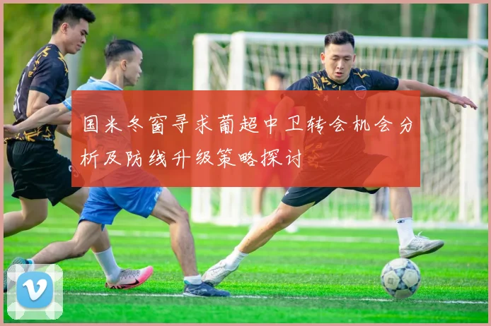 国米冬窗寻求葡超中卫转会机会分析及防线升级策略探讨