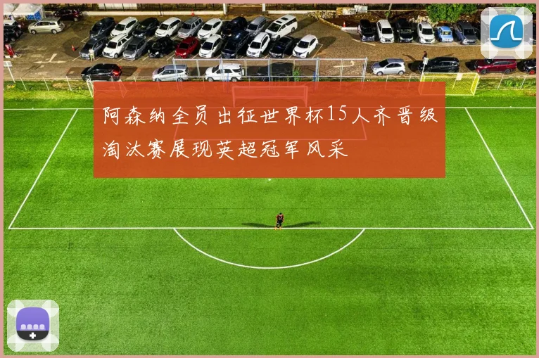 阿森纳全员出征世界杯15人齐晋级淘汰赛展现英超冠军风采