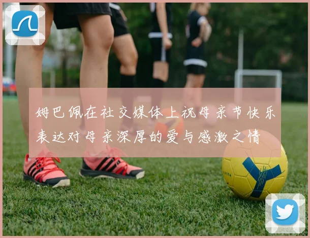 姆巴佩在社交媒体上祝母亲节快乐表达对母亲深厚的爱与感激之情