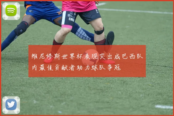 维尼修斯世界杯表现突出成巴西队内最佳贡献者助力球队争冠