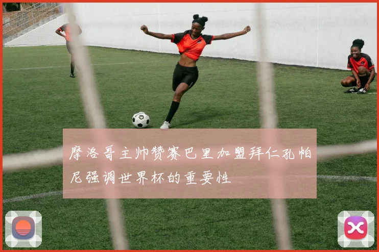 摩洛哥主帅赞赛巴里加盟拜仁孔帕尼强调世界杯的重要性