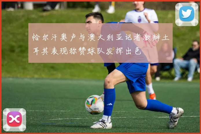 恰尔汗奥卢与澳大利亚记者激辩土耳其表现称赞球队发挥出色