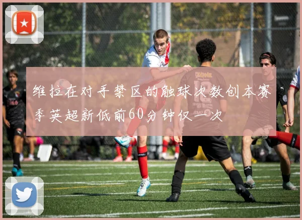 维拉在对手禁区的触球次数创本赛季英超新低前60分钟仅一次