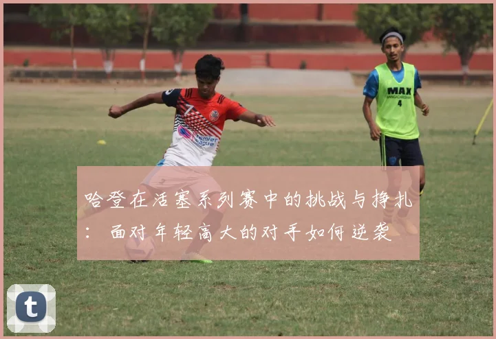 哈登在活塞系列赛中的挑战与挣扎：面对年轻高大的对手如何逆袭