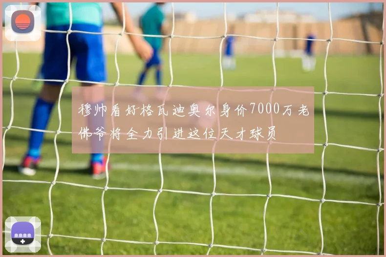 穆帅看好格瓦迪奥尔身价7000万老佛爷将全力引进这位天才球员