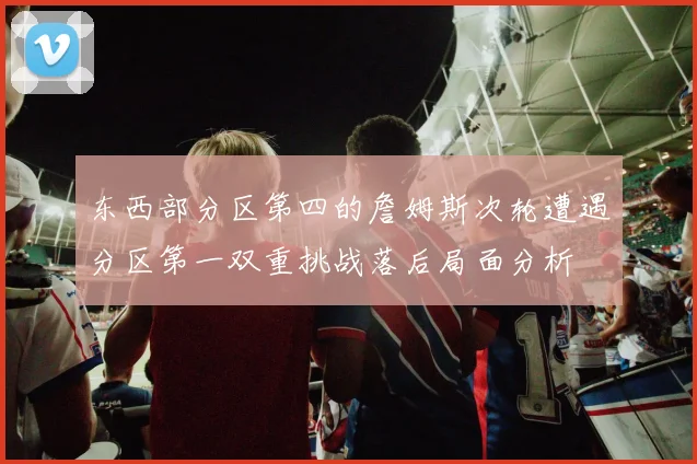 东西部分区第四的詹姆斯次轮遭遇分区第一双重挑战落后局面分析