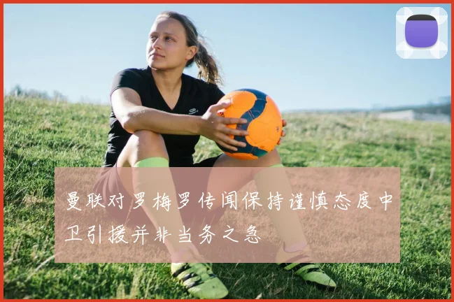 曼联对罗梅罗传闻保持谨慎态度中卫引援并非当务之急