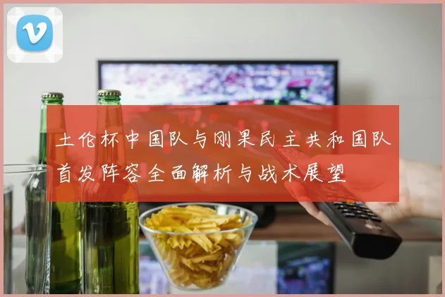 土伦杯中国队与刚果民主共和国队首发阵容全面解析与战术展望