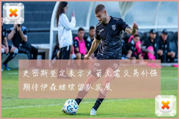 史密斯坚定表示火箭无需交易补强期待伊森继续留队发展