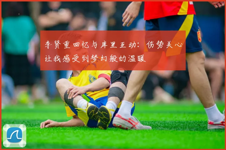 李贤重回忆与库里互动：伤势关心让我感受到梦幻般的温暖