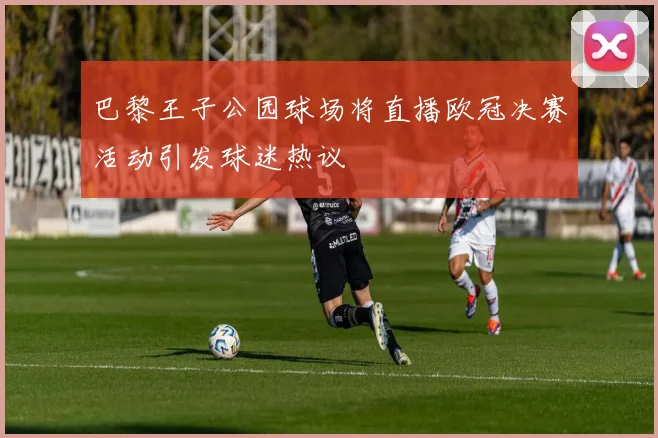 巴黎王子公园球场将直播欧冠决赛活动引发球迷热议