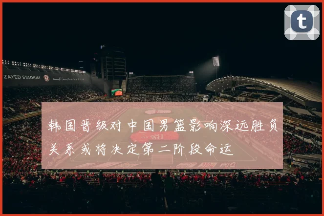 韩国晋级对中国男篮影响深远胜负关系或将决定第二阶段命运