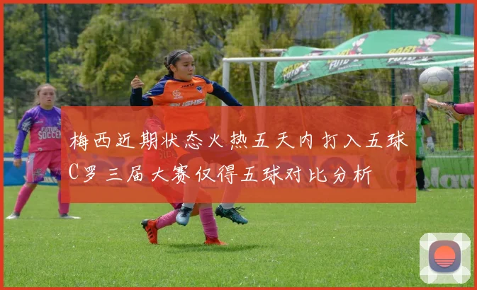 梅西近期状态火热五天内打入五球C罗三届大赛仅得五球对比分析