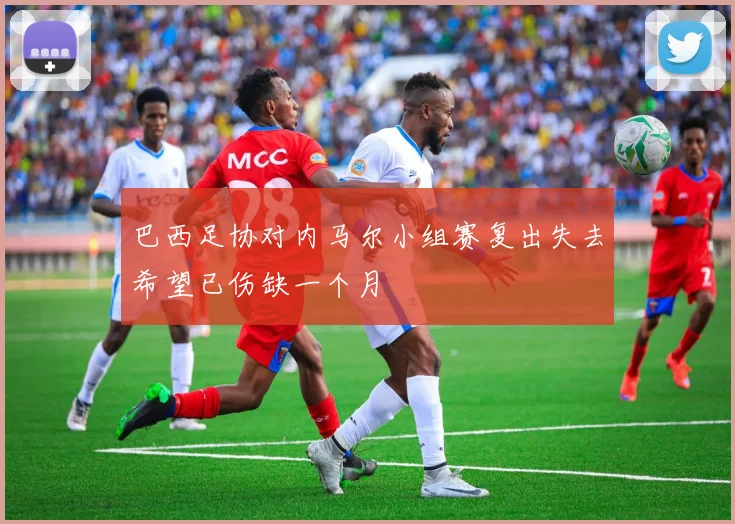 巴西足协对内马尔小组赛复出失去希望已伤缺一个月