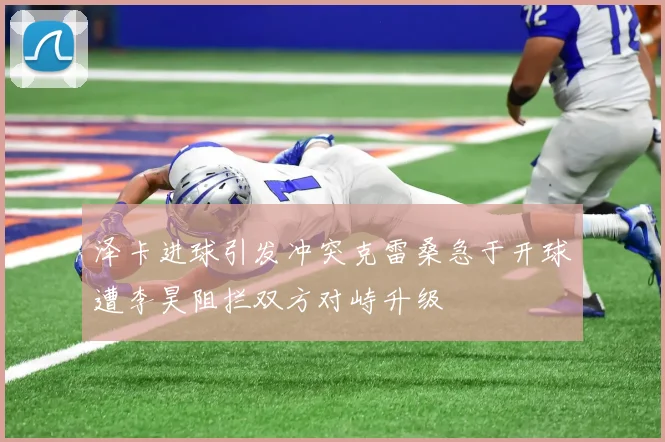 泽卡进球引发冲突克雷桑急于开球遭李昊阻拦双方对峙升级
