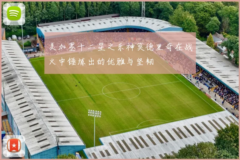 美加墨十二星之乐神莫德里奇在战火中锤炼出的优雅与坚韧