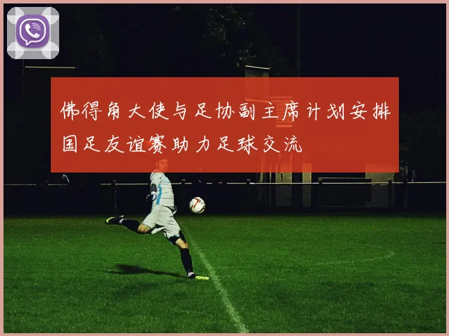 佛得角大使与足协副主席计划安排国足友谊赛助力足球交流