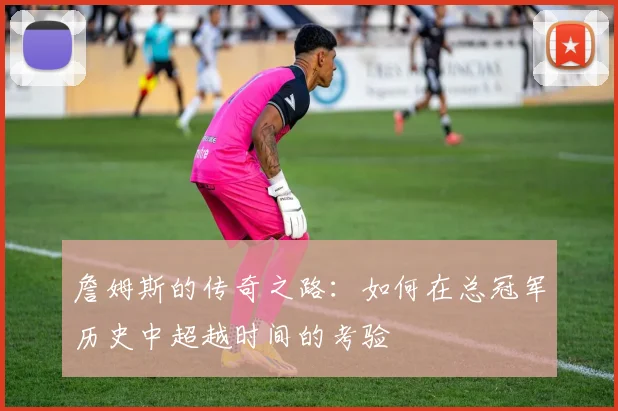 詹姆斯的传奇之路：如何在总冠军历史中超越时间的考验