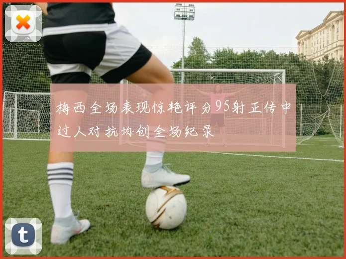 梅西全场表现惊艳评分95射正传中过人对抗均创全场纪录
