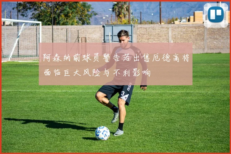 阿森纳前球员警告若出售厄德高将面临巨大风险与不利影响