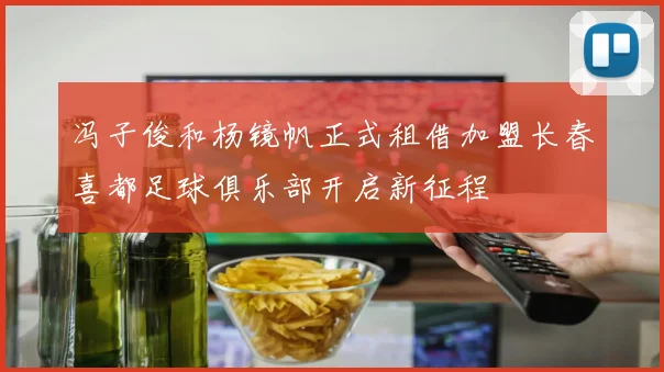 冯子俊和杨镜帆正式租借加盟长春喜都足球俱乐部开启新征程
